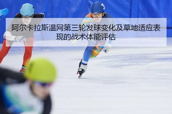 阿尔卡拉斯温网第三轮发球变化及草地适应表现的战术体能评估